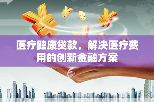 汉源医疗健康贷款，解决医疗费用的创新金融方案